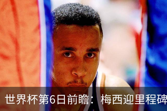 世界杯第6日前瞻：梅西迎里程碑战 姆巴佩哈兰德各自出击